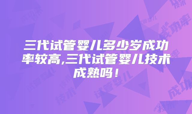 三代试管婴儿多少岁成功率较高,三代试管婴儿技术成熟吗！