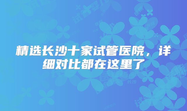 精选长沙十家试管医院,详细对比都在这里了