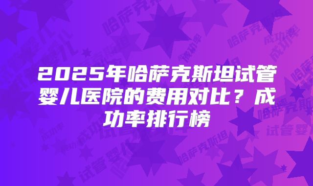 2025年哈萨克斯坦试管婴儿医院的费用对比？成功率排行榜
