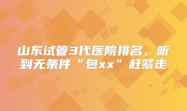 山东试管3代医院排名,听到无条件“包xx”赶紧走