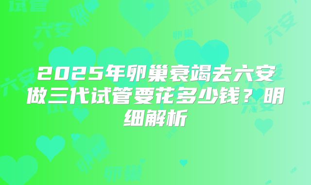 2025年卵巢衰竭去六安做三代试管要花多少钱？明细解析