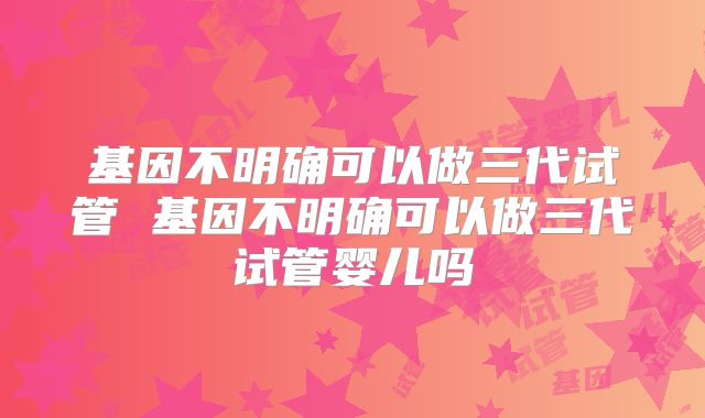 基因不明确可以做三代试管 基因不明确可以做三代试管婴儿吗