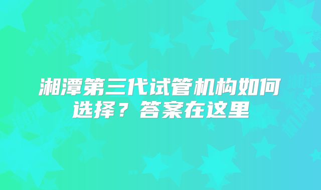 湘潭第三代试管机构如何选择？答案在这里