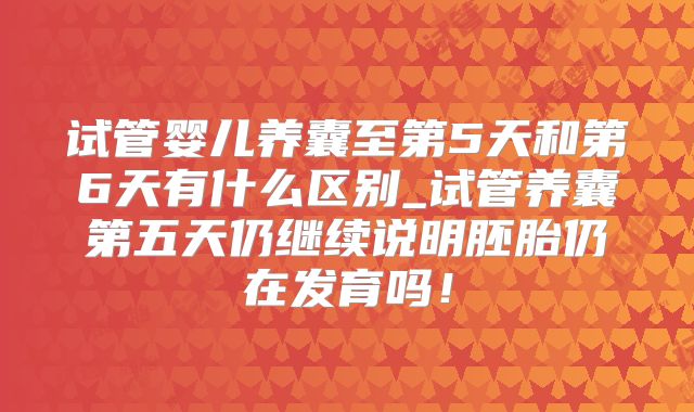 试管婴儿养囊至第5天和第6天有什么区别_试管养囊第五天仍继续说明胚胎仍在发育吗！