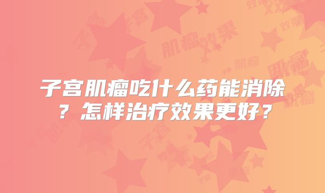 子宫肌瘤吃什么药能消除?怎样治疗效果更好?