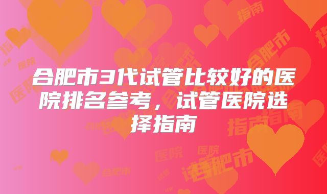合肥市3代试管比较好的医院排名参考,试管医院选择指南