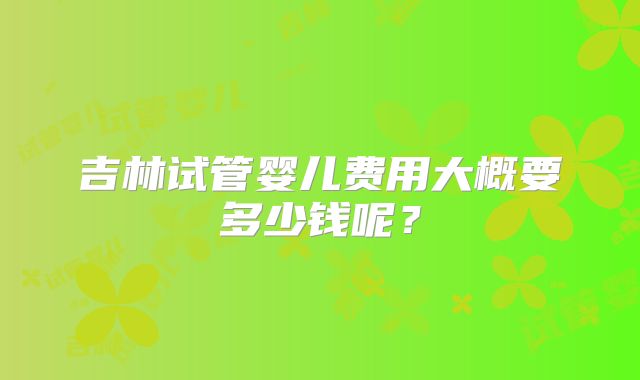 吉林试管婴儿费用大概要多少钱呢？