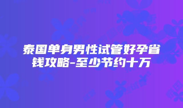泰国单身男性试管好孕省钱攻略-至少节约十万