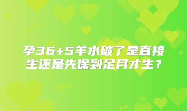 孕36+5羊水破了是直接生还是先保到足月才生?