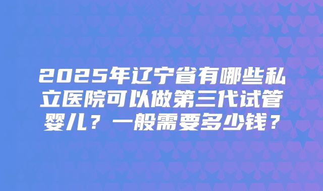 2025年辽宁省有哪些私立医院可以做第三代试管婴儿?一般需要多少钱?