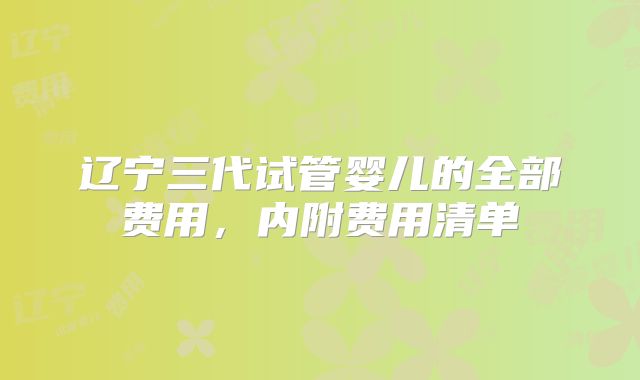 辽宁三代试管婴儿的全部费用,内附费用清单