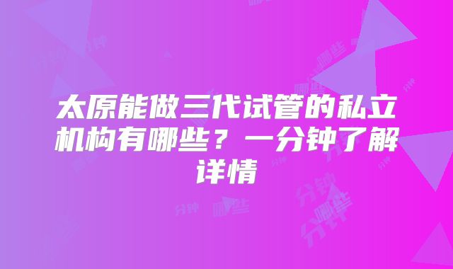 太原能做三代试管的私立机构有哪些?一分钟了解详情
