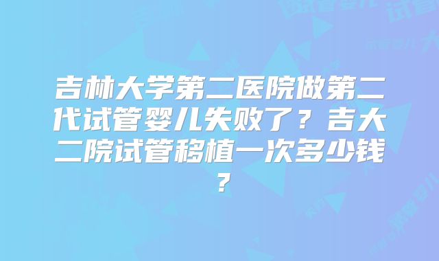 吉林大学第二医院做第二代试管婴儿失败了?吉大二院试管移植一次多少钱?