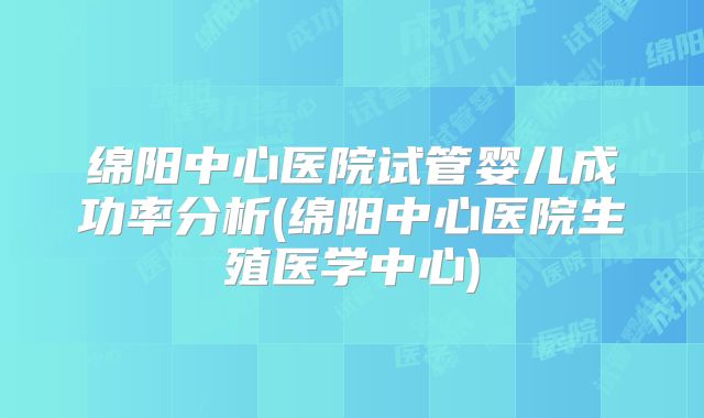 绵阳中心医院试管婴儿成功率分析(绵阳中心医院生殖医学中心)