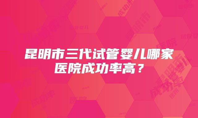 昆明市三代试管婴儿哪家医院成功率高？