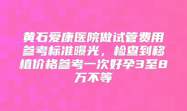 黄石爱康医院做试管费用参考标准曝光,检查到移植价格参考一次好孕3至8万不等