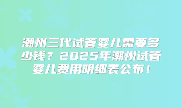 潮州三代试管婴儿需要多少钱？2025年潮州试管婴儿费用明细表公布！