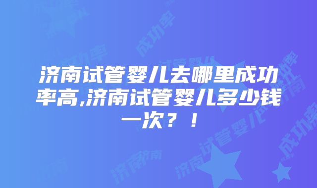 济南试管婴儿去哪里成功率高,济南试管婴儿多少钱一次？！