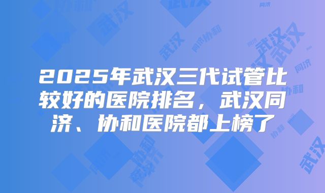 2025年武汉三代试管比较好的医院排名，武汉同济、协和医院都上榜了