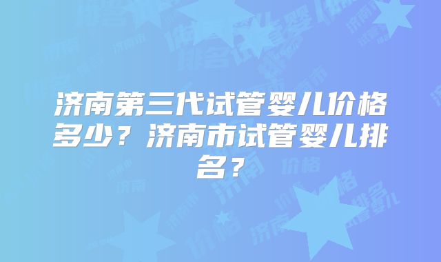 济南第三代试管婴儿价格多少？济南市试管婴儿排名？