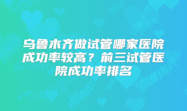 乌鲁木齐做试管哪家医院成功率较高？前三试管医院成功率排名