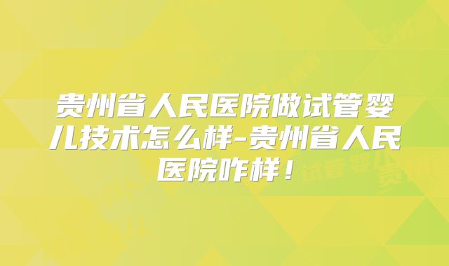 贵州省人民医院做试管婴儿技术怎么样-贵州省人民医院咋样！