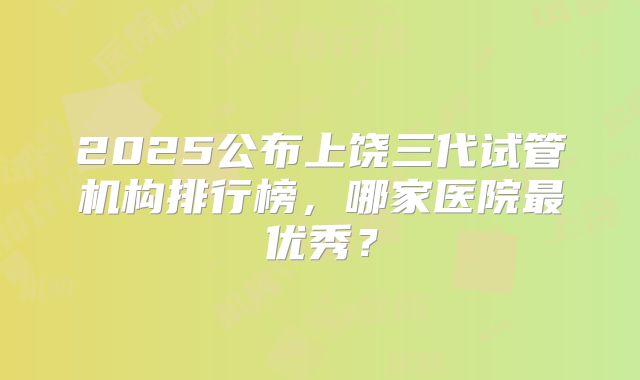2025公布上饶三代试管机构排行榜,哪家医院最优秀?