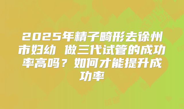 2025年精子畸形去徐州市妇幼 做三代试管的成功率高吗?如何才能提升成功率