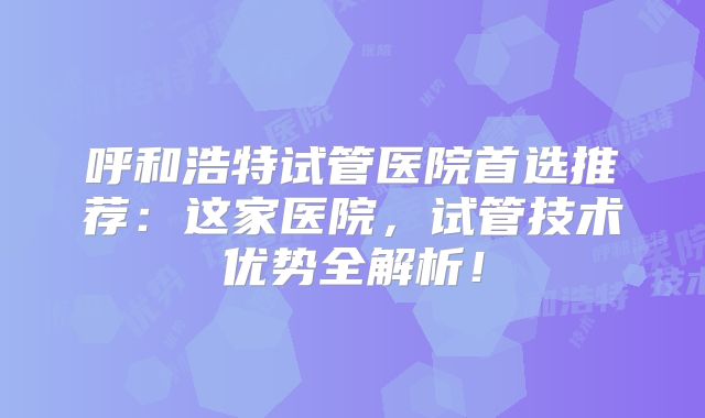 呼和浩特试管医院首选推荐:这家医院,试管技术优势全解析!