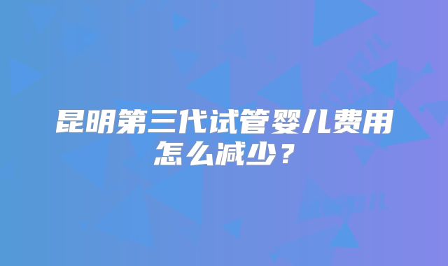 昆明第三代试管婴儿费用怎么减少?