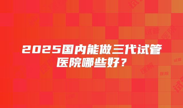 2025国内能做三代试管医院哪些好?