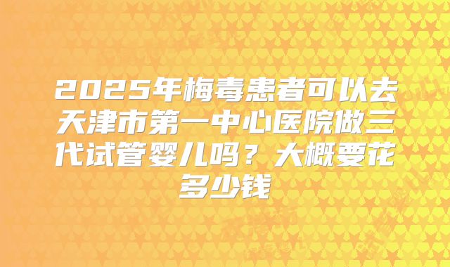 2025年梅毒患者可以去天津市第一中心医院做三代试管婴儿吗?大概要花多少钱