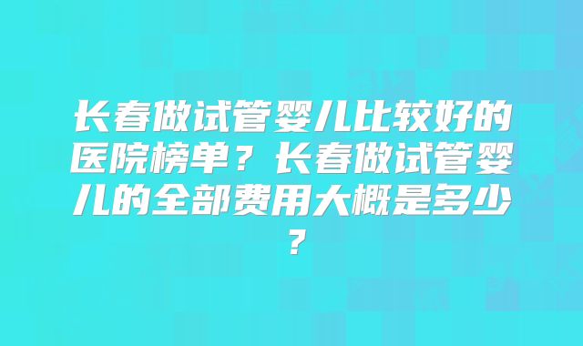 长春做试管婴儿比较好的医院榜单?长春做试管婴儿的全部费用大概是多少?