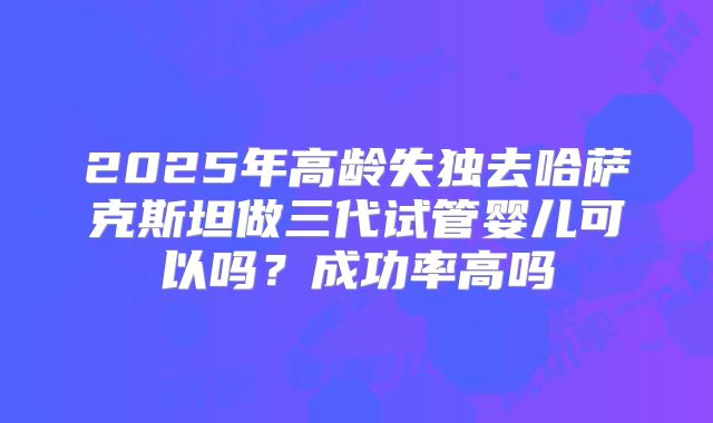 2025年高龄失独去哈萨克斯坦做三代试管婴儿可以吗？成功率高吗