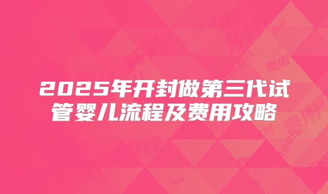 2025年开封做第三代试管婴儿流程及费用攻略