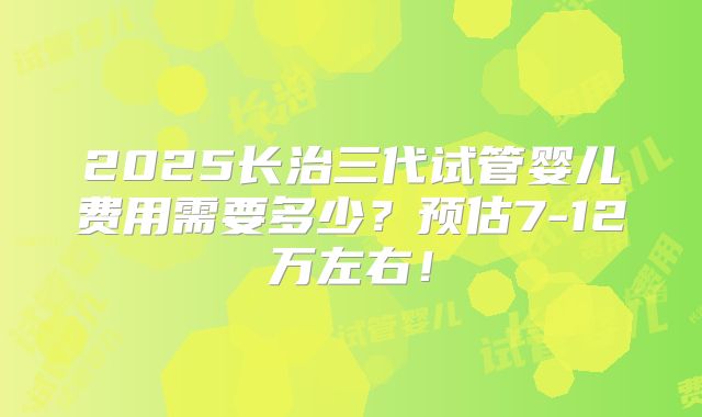 2025长治三代试管婴儿费用需要多少？预估7-12万左右！