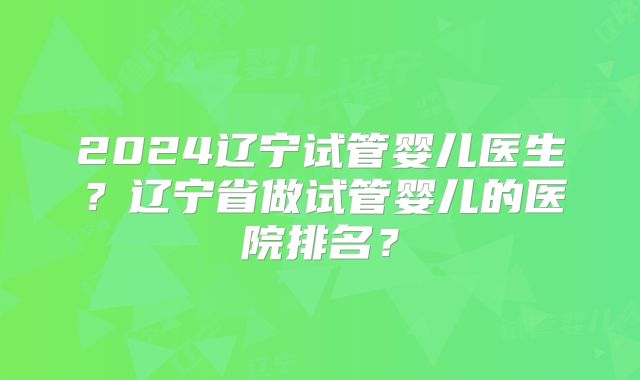 2024辽宁试管婴儿医生？辽宁省做试管婴儿的医院排名？