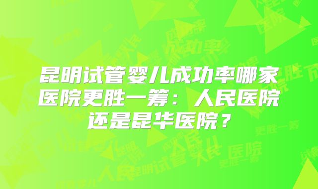 昆明试管婴儿成功率哪家医院更胜一筹：人民医院还是昆华医院？