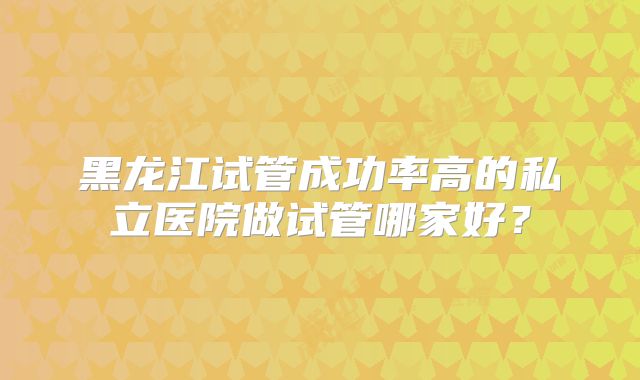 黑龙江试管成功率高的私立医院做试管哪家好？