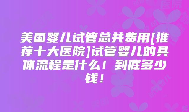 美国婴儿试管总共费用[推荐十大医院]试管婴儿的具体流程是什么！到底多少钱！