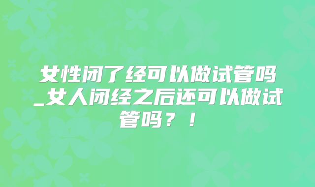 女性闭了经可以做试管吗_女人闭经之后还可以做试管吗?!