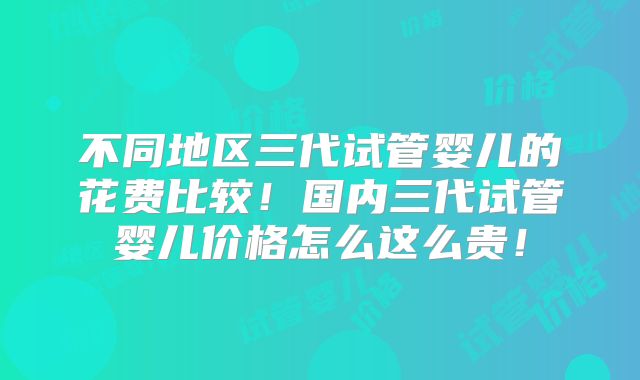 不同地区三代试管婴儿的花费比较！国内三代试管婴儿价格怎么这么贵！