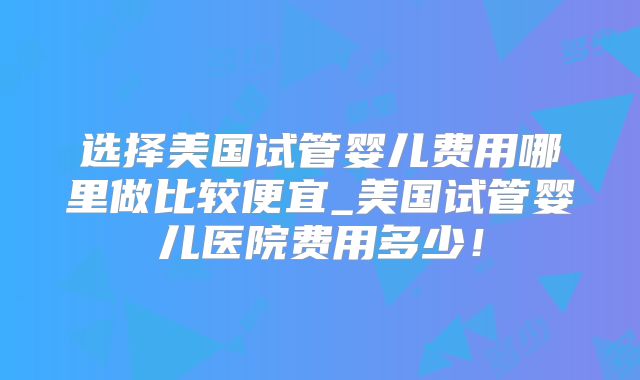 选择美国试管婴儿费用哪里做比较便宜_美国试管婴儿医院费用多少！