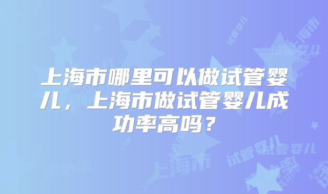 上海市哪里可以做试管婴儿,上海市做试管婴儿成功率高吗?