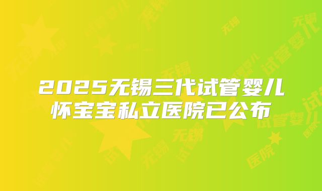 2025无锡三代试管婴儿怀宝宝私立医院已公布