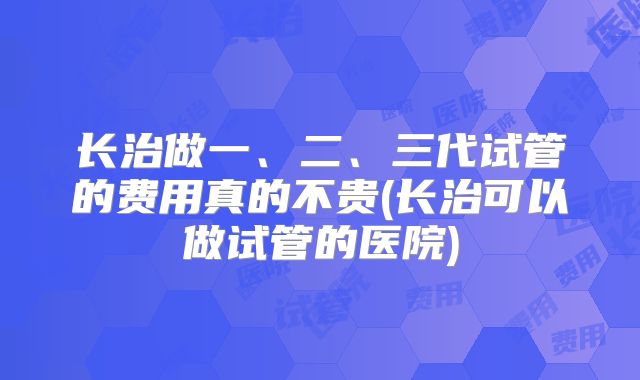 长治做一、二、三代试管的费用真的不贵(长治可以做试管的医院)