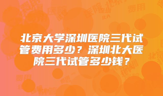 北京大学深圳医院三代试管费用多少？深圳北大医院三代试管多少钱？