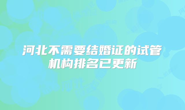 河北不需要结婚证的试管机构排名已更新