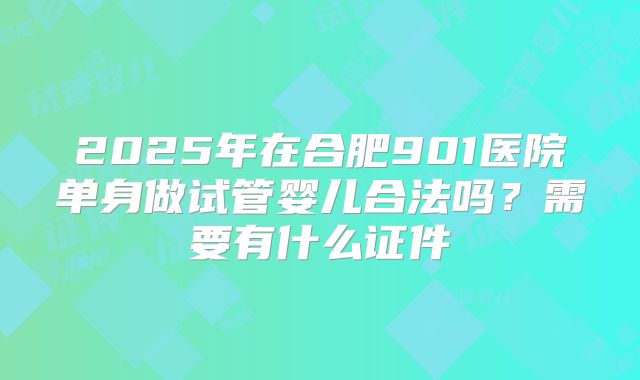 2025年在合肥901医院单身做试管婴儿合法吗？需要有什么证件