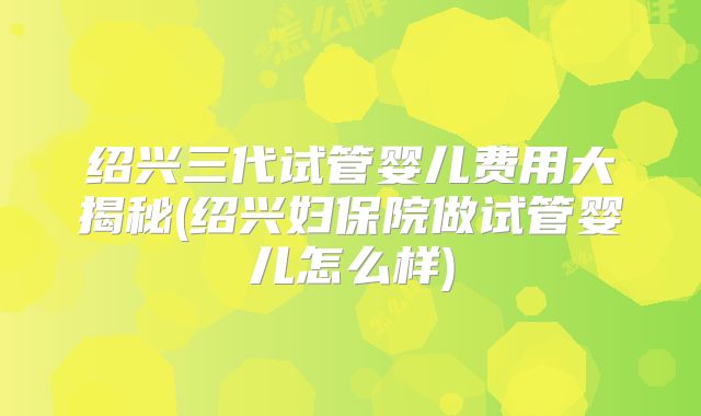 绍兴三代试管婴儿费用大揭秘(绍兴妇保院做试管婴儿怎么样)